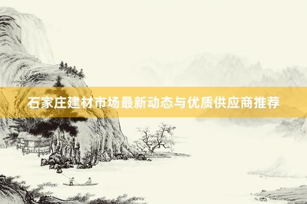 石家庄建材市场最新动态与优质供应商推荐