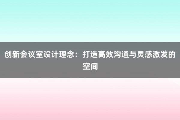 创新会议室设计理念：打造高效沟通与灵感激发的空间