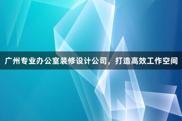 广州专业办公室装修设计公司，打造高效工作空间