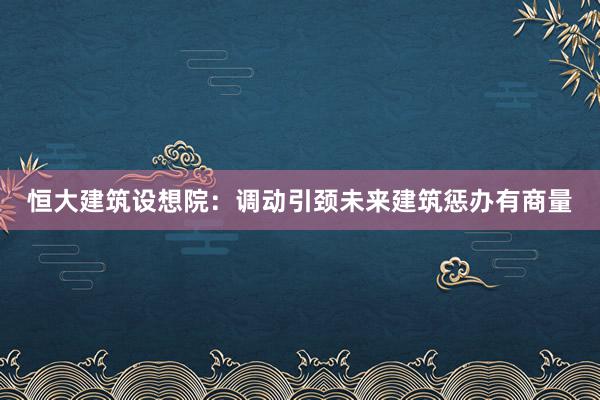 恒大建筑设想院：调动引颈未来建筑惩办有商量