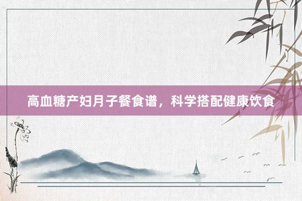 高血糖产妇月子餐食谱，科学搭配健康饮食